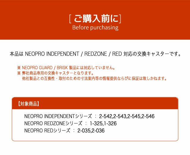 ネオプロ・レッドの交換キャスターキットは、 ご購入前に。本品は NEOPRO INDEPENDENT / REDZONE / RED 対応の交換キャスターです。
※ NEOPRO GUARD / BRISK 製品には対応していません。※ 弊社商品専用の交換キャスターとなります。 他社製品との互換性・取付のための寸法案内等の情報提供ならびに保証は致しかねます。
対象商品　　NEOPRO INDEPENDENTシリーズ ： 2-542,2-543,2-545,2-546。NEOPRO REDZONEシリーズ ： 1-325,1-326。NEOPRO REDシリーズ ： 2-035,2-036。